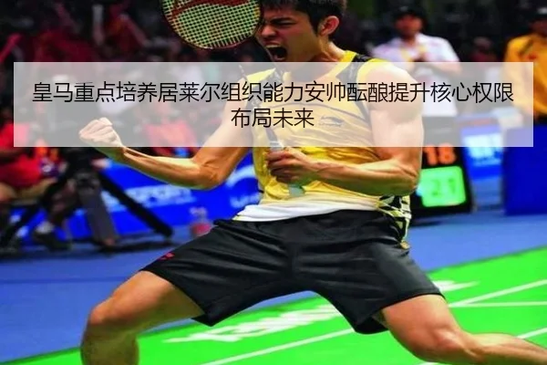 皇马重点培养居莱尔组织能力安帅酝酿提升核心权限布局未来