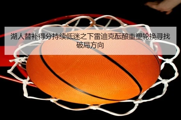 湖人替补得分持续低迷之下雷迪克酝酿重塑轮换寻找破局方向